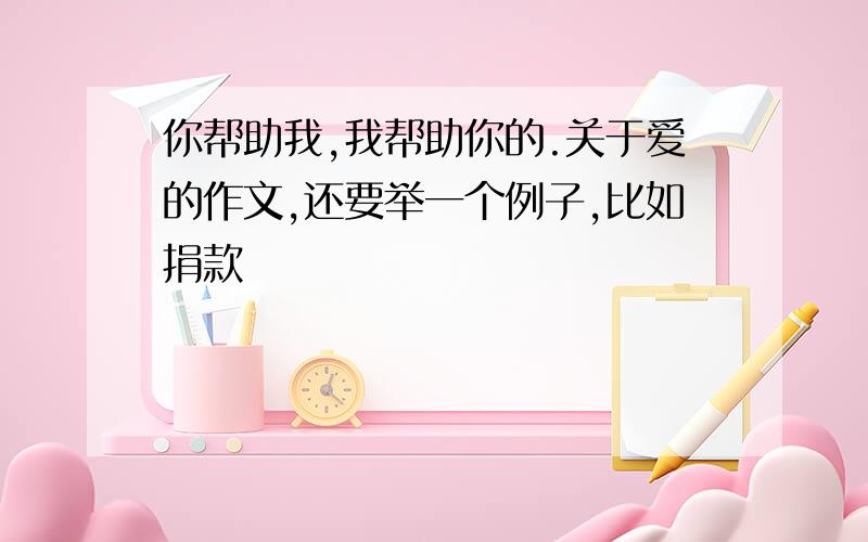 你帮助我,我帮助你的.关于爱的作文,还要举一个例子,比如捐款