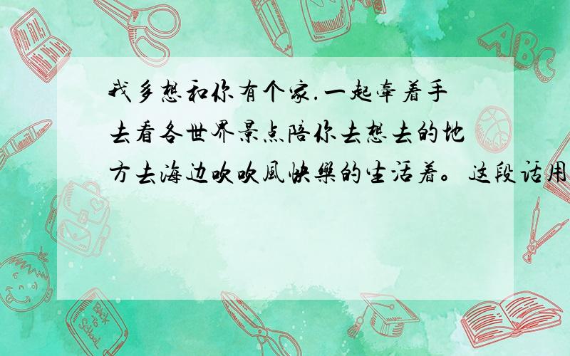 我多想和你有个家.一起牵着手去看各世界景点陪你去想去的地方去海边吹吹风快乐的生活着。这段话用英语翻译怎么翻译成英文