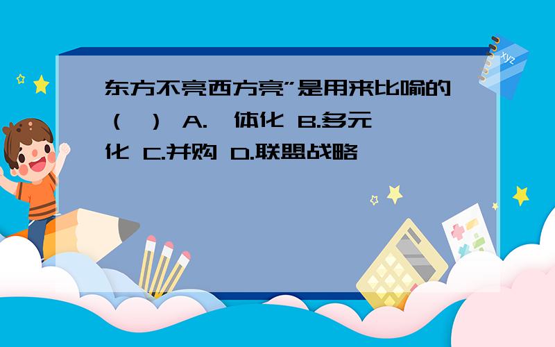 东方不亮西方亮”是用来比喻的（ ） A.一体化 B.多元化 C.并购 D.联盟战略