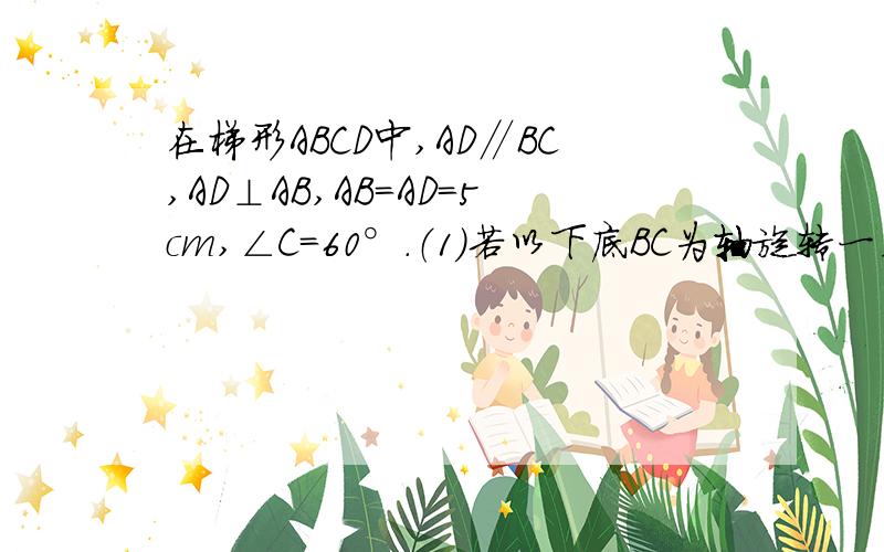 在梯形ABCD中,AD∥BC,AD⊥AB,AB=AD=5cm,∠C=60°.（1）若以下底BC为轴旋转一周,求所生几何体