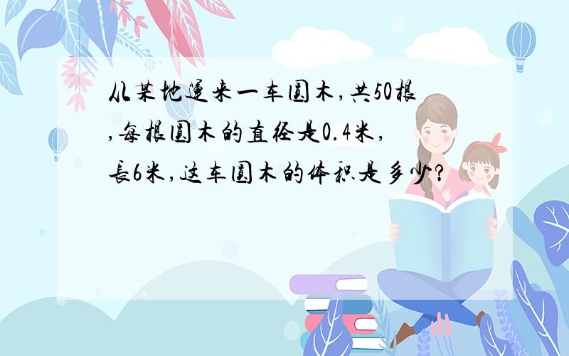 从某地运来一车圆木,共50根,每根圆木的直径是0.4米,长6米,这车圆木的体积是多少?