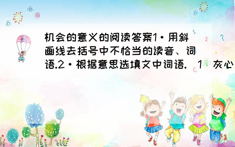 机会的意义的阅读答案1·用斜画线去括号中不恰当的读音、词语.2·根据意思选填文中词语.（1）灰心丧气,意志消沉.( )（