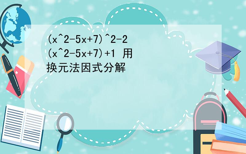 (x^2-5x+7)^2-2(x^2-5x+7)+1 用换元法因式分解