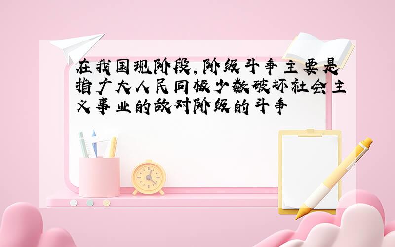 在我国现阶段,阶级斗争主要是指广大人民同极少数破坏社会主义事业的敌对阶级的斗争