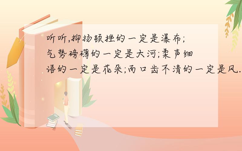 听听,抑扬顿挫的一定是瀑布;气势磅礴的一定是大河;柔声细语的一定是花朵;而口齿不清的一定是风.修辞手法