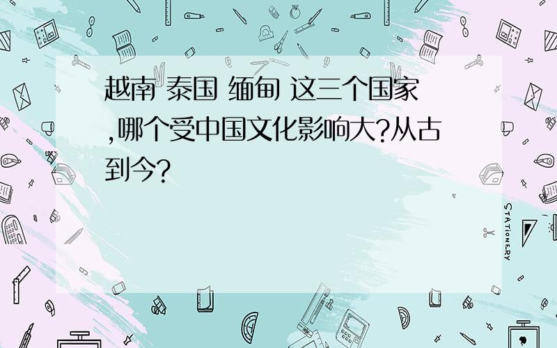 越南 泰国 缅甸 这三个国家,哪个受中国文化影响大?从古到今?