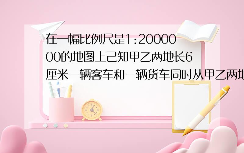 在一幅比例尺是1:2000000的地图上己知甲乙两地长6厘米一辆客车和一辆货车同时从甲乙两地相对开出8小时相遇己知客货两