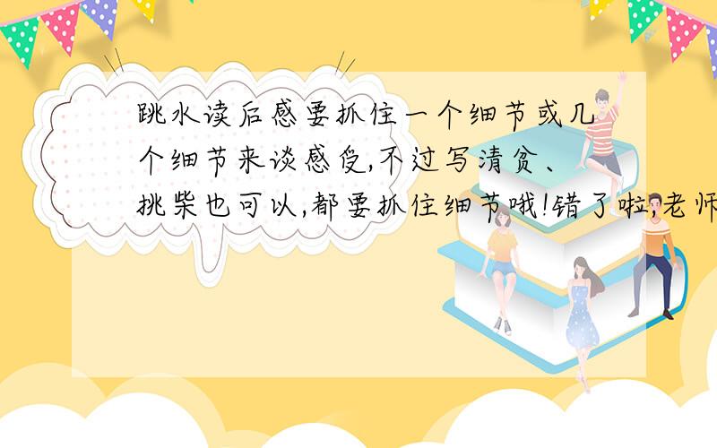 跳水读后感要抓住一个细节或几个细节来谈感受,不过写清贫、挑柴也可以,都要抓住细节哦!错了啦,老师让我们写相片或将军与孤女