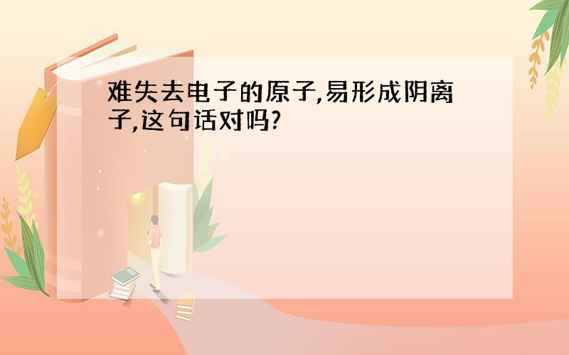 难失去电子的原子,易形成阴离子,这句话对吗?