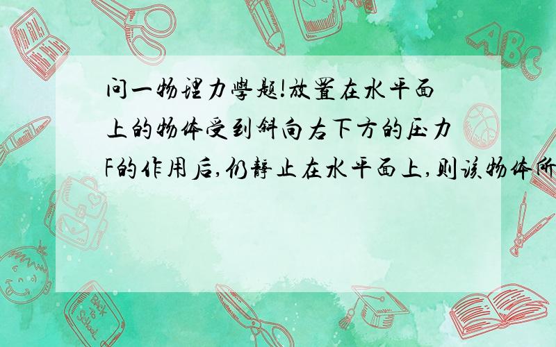 问一物理力学题!放置在水平面上的物体受到斜向右下方的压力F的作用后,仍静止在水平面上,则该物体所受的压力和地面给他的静摩