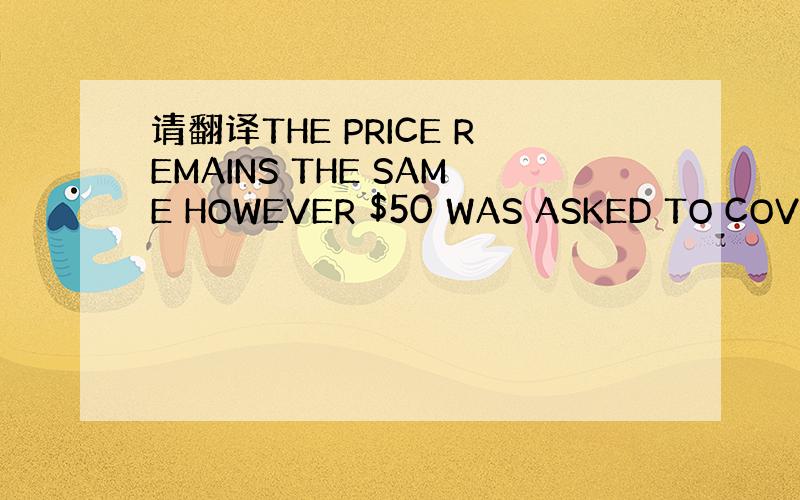 请翻译THE PRICE REMAINS THE SAME HOWEVER $50 WAS ASKED TO COVER