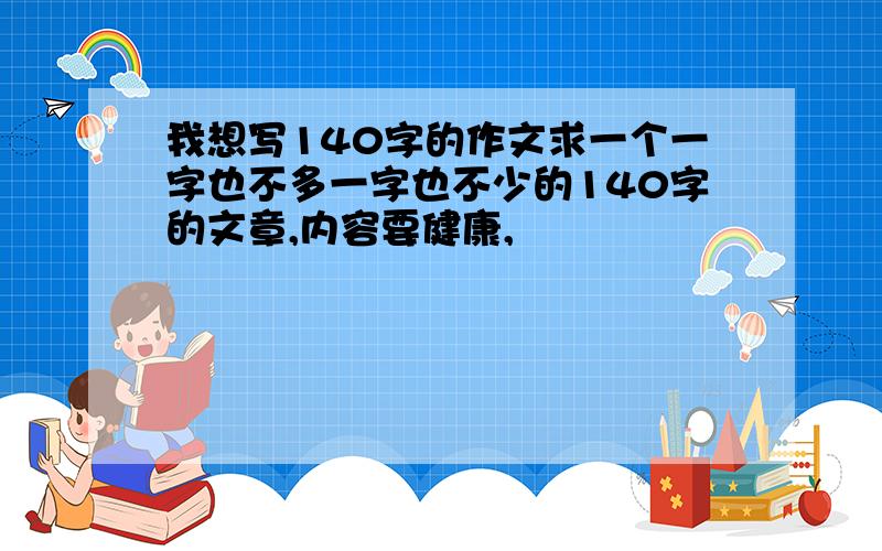 我想写140字的作文求一个一字也不多一字也不少的140字的文章,内容要健康,