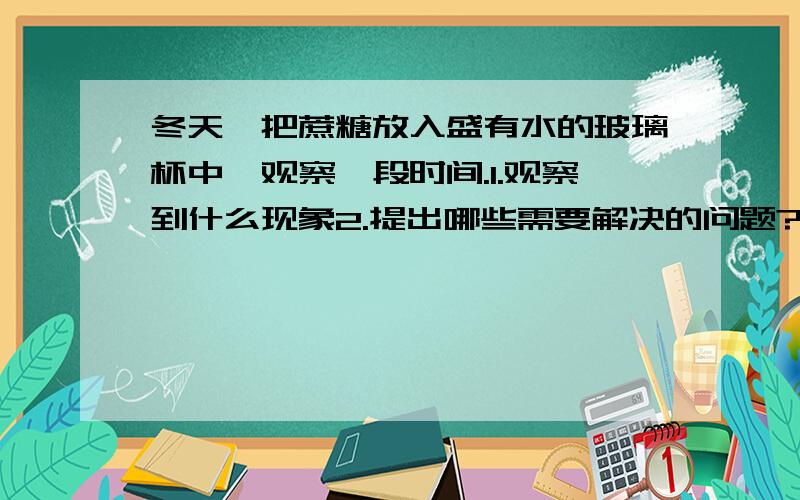 冬天,把蔗糖放入盛有水的玻璃杯中,观察一段时间.1.观察到什么现象2.提出哪些需要解决的问题?