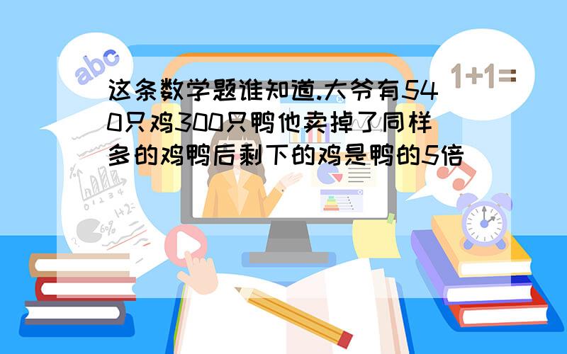 这条数学题谁知道.大爷有540只鸡300只鸭他卖掉了同样多的鸡鸭后剩下的鸡是鸭的5倍