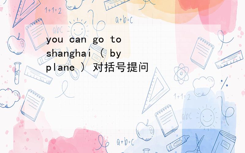 you can go to shanghai ( by plane ) 对括号提问