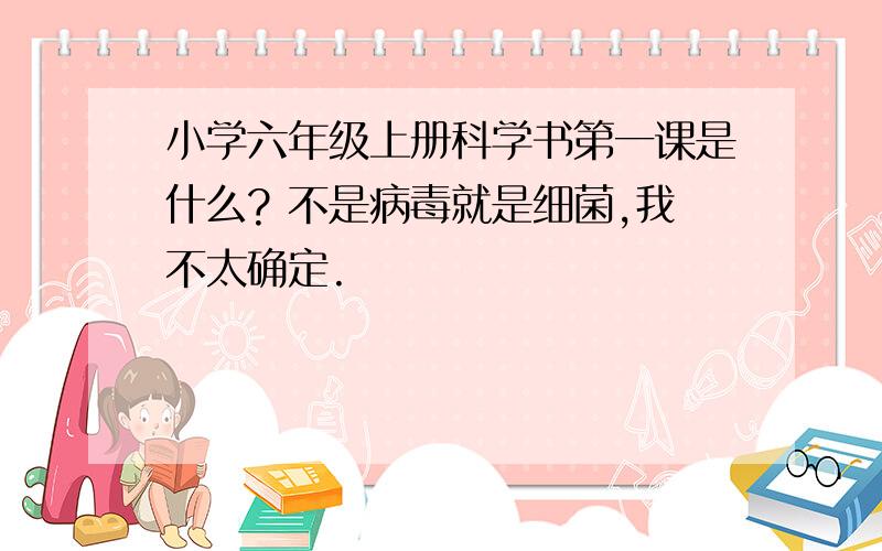 小学六年级上册科学书第一课是什么? 不是病毒就是细菌,我不太确定.