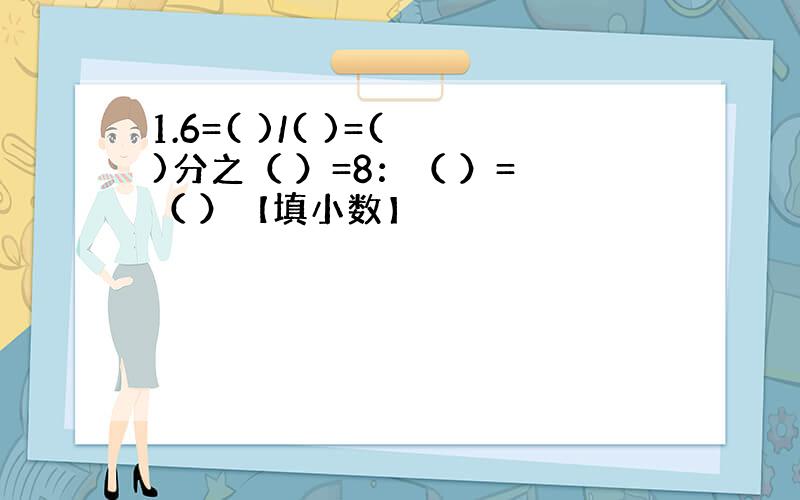 1.6=( )/( )=( )分之（ ）=8：（ ）= （ ）【填小数】