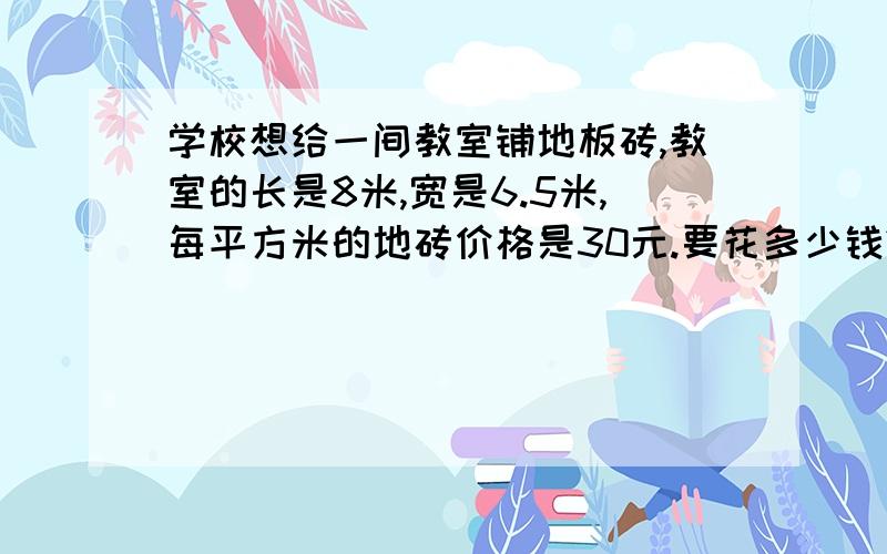 学校想给一间教室铺地板砖,教室的长是8米,宽是6.5米,每平方米的地砖价格是30元.要花多少钱?