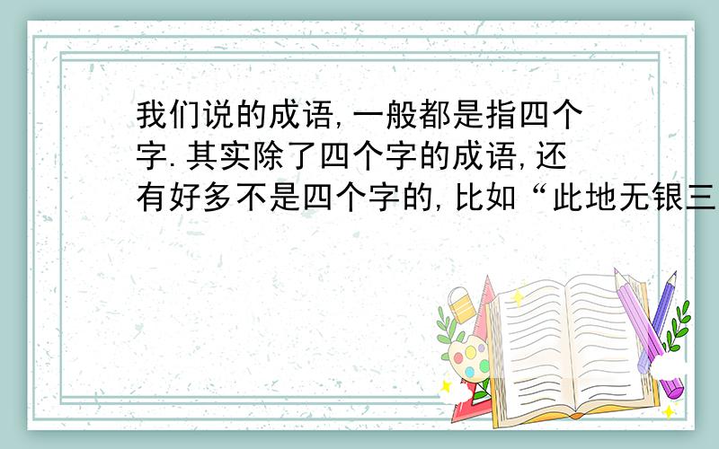 我们说的成语,一般都是指四个字.其实除了四个字的成语,还有好多不是四个字的,比如“此地无银三百两”,这是七个字的,而我想