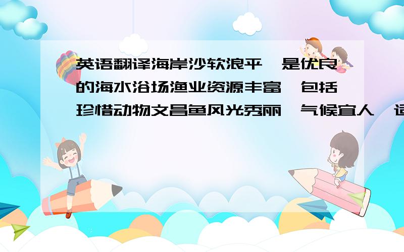 英语翻译海岸沙软浪平,是优良的海水浴场渔业资源丰富,包括珍惜动物文昌鱼风光秀丽,气候宜人,适合发展旅游业和渔业由于城市工