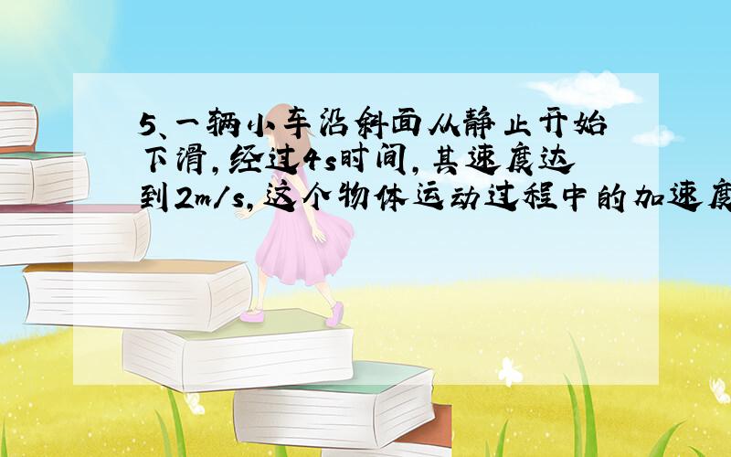 5、一辆小车沿斜面从静止开始下滑,经过4s时间,其速度达到2m/s,这个物体运动过程中的加速度的大小是 ,小车在此过程中