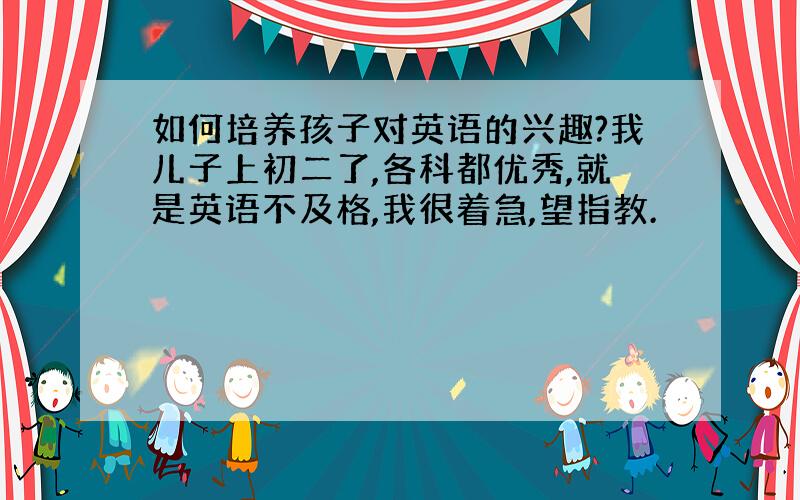 如何培养孩子对英语的兴趣?我儿子上初二了,各科都优秀,就是英语不及格,我很着急,望指教.