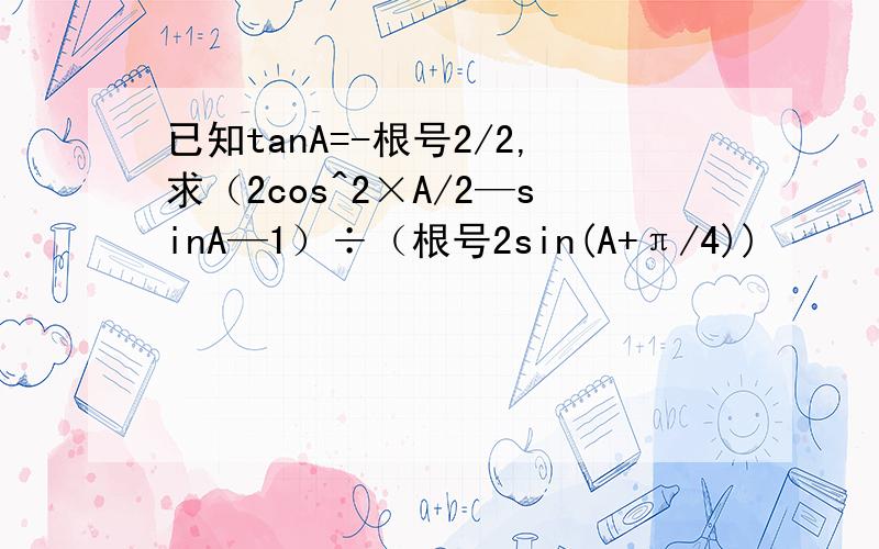 已知tanA=-根号2/2,求（2cos^2×A/2—sinA—1）÷（根号2sin(A+π/4))