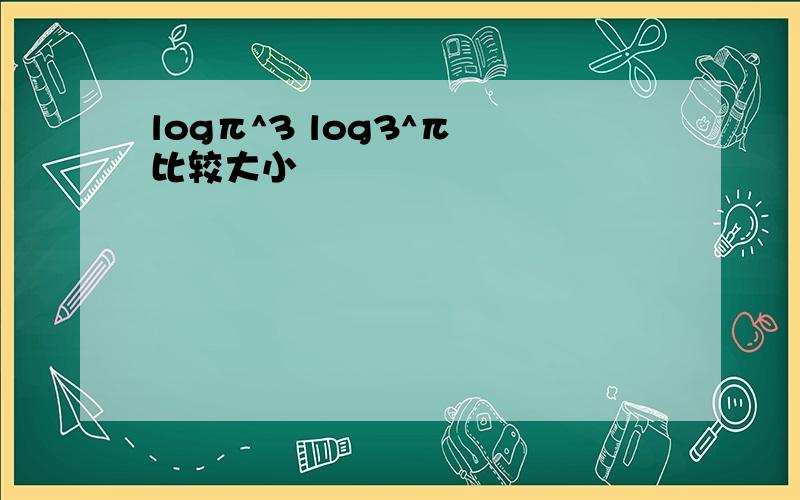 logπ^3 log3^π 比较大小