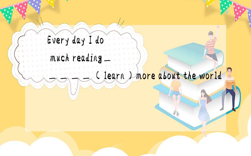 Every day I do much reading_____(learn)more about the world