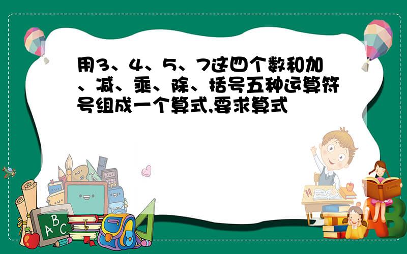 用3、4、5、7这四个数和加、减、乘、除、括号五种运算符号组成一个算式,要求算式