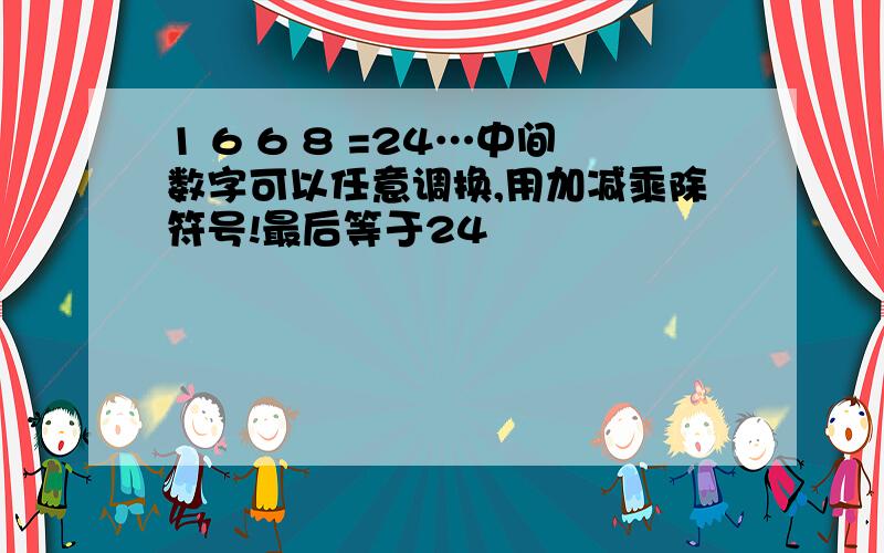 1 6 6 8 =24…中间数字可以任意调换,用加减乘除符号!最后等于24