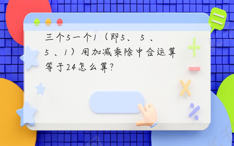 三个5一个1（即5、 5 、5 、1）用加减乘除中合运算等于24怎么算?