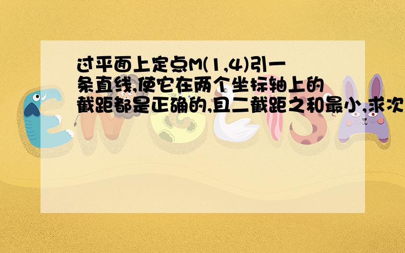 过平面上定点M(1,4)引一条直线,使它在两个坐标轴上的截距都是正确的,且二截距之和最小,求次直线方程