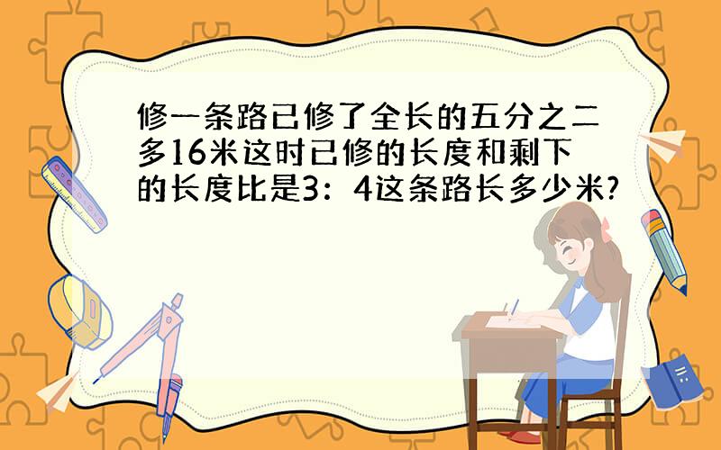 修一条路已修了全长的五分之二多16米这时已修的长度和剩下的长度比是3：4这条路长多少米?