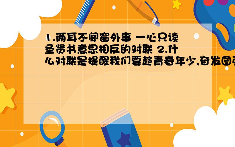 1.两耳不闻窗外事 一心只读圣贤书意思相反的对联 2.什么对联是提醒我们要趁青春年少,奋发图强 3