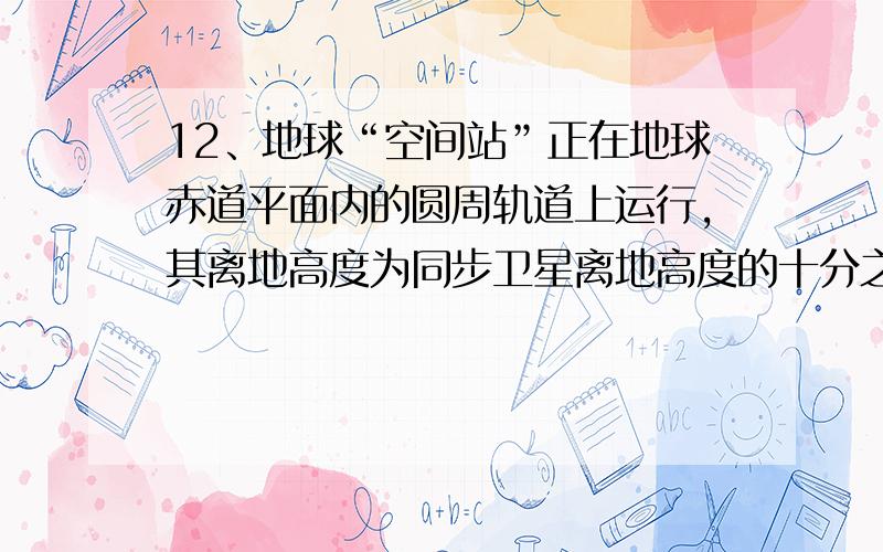 12、地球“空间站”正在地球赤道平面内的圆周轨道上运行,其离地高度为同步卫星离地高度的十分之一,且运行方向与地球自转方向