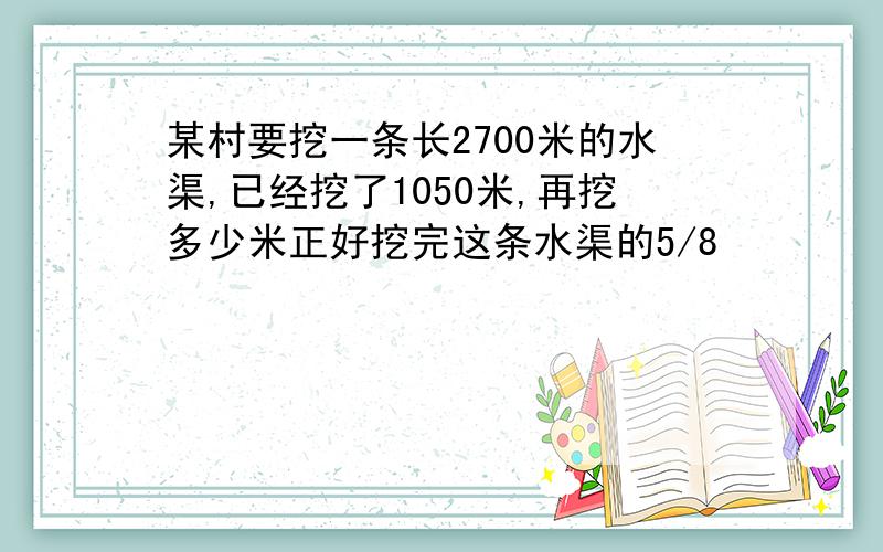 某村要挖一条长2700米的水渠,已经挖了1050米,再挖多少米正好挖完这条水渠的5/8