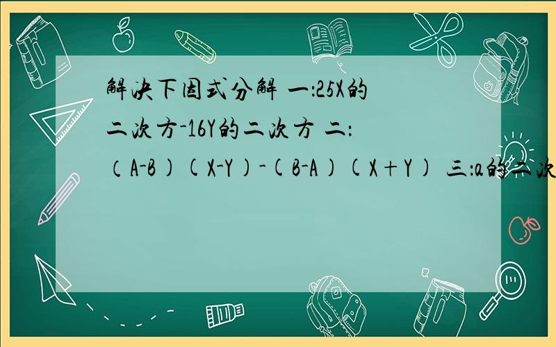 解决下因式分解 一：25X的二次方-16Y的二次方 二：（A-B)(X-Y)-(B-A)(X+Y) 三：a的二次方-4a