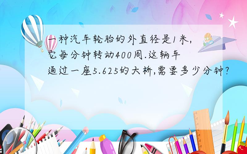 一种汽车轮胎的外直径是1米,它每分钟转动400周.这辆车通过一座5.625的大桥,需要多少分钟?