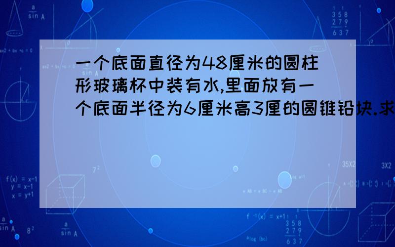 一个底面直径为48厘米的圆柱形玻璃杯中装有水,里面放有一个底面半径为6厘米高3厘的圆锥铅块.求拿走后下降