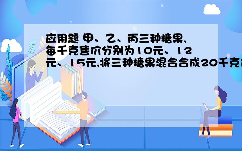 应用题 甲、乙、丙三种糖果,每千克售价分别为10元、12元、15元,将三种糖果混合合成20千克什锦糖,每千