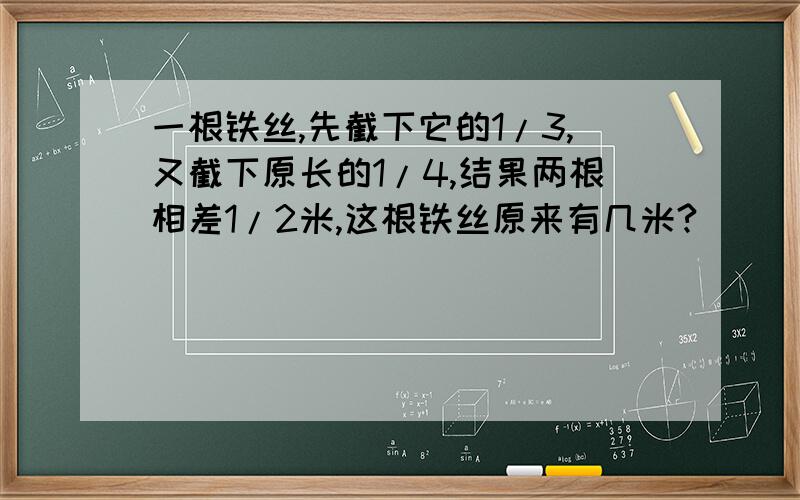 一根铁丝,先截下它的1/3,又截下原长的1/4,结果两根相差1/2米,这根铁丝原来有几米?