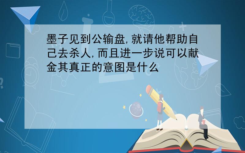 墨子见到公输盘,就请他帮助自己去杀人,而且进一步说可以献金其真正的意图是什么