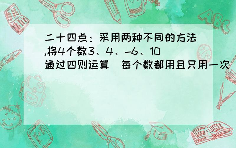 二十四点：采用两种不同的方法,将4个数3、4、-6、10通过四则运算（每个数都用且只用一次）,使结果=24.