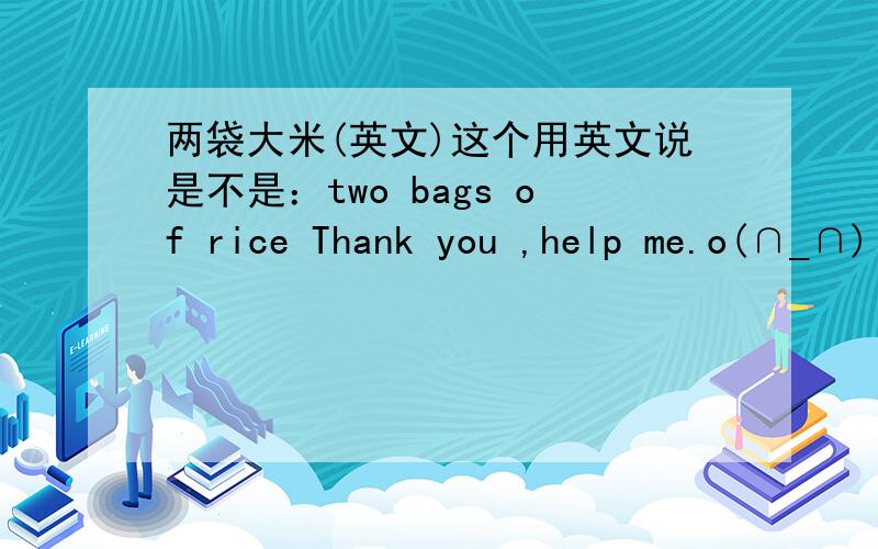 两袋大米(英文)这个用英文说是不是：two bags of rice Thank you ,help me.o(∩_∩)