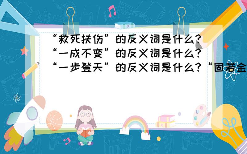 “救死扶伤”的反义词是什么?“一成不变”的反义词是什么?“一步登天”的反义词是什么?“固若金汤”的反义词是什么?