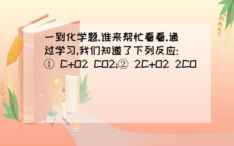 一到化学题.谁来帮忙看看.通过学习,我们知道了下列反应:① C+O2 CO2;② 2C+O2 2CO