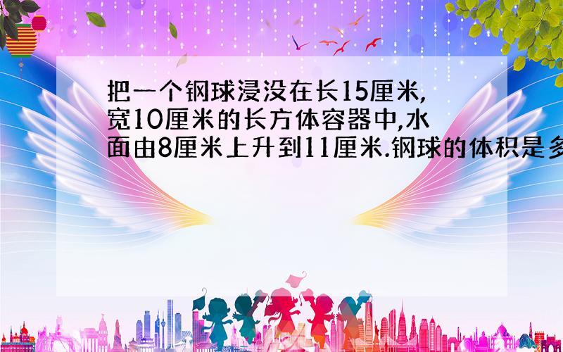 把一个钢球浸没在长15厘米,宽10厘米的长方体容器中,水面由8厘米上升到11厘米.钢球的体积是多少立方厘米