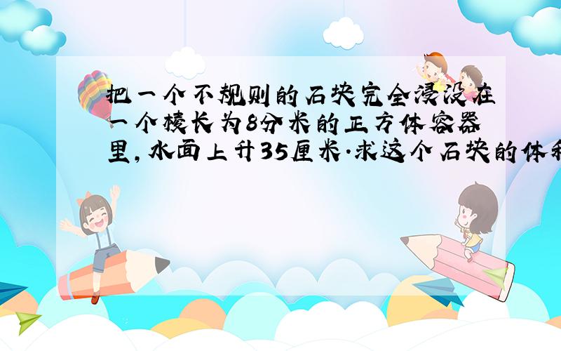 把一个不规则的石块完全浸没在一个棱长为8分米的正方体容器里,水面上升35厘米.求这个石块的体积.