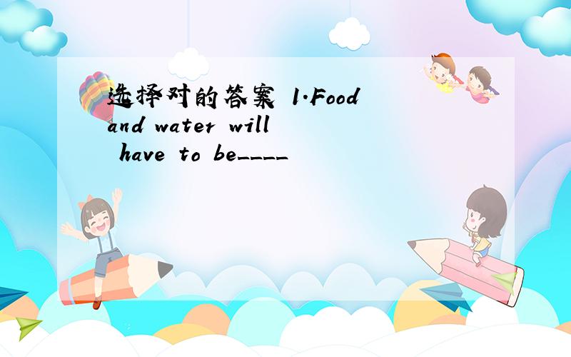 选择对的答案 1.Food and water will have to be____